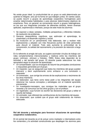 No existe grupo ideal. La productividad de un grupo no está determinada por
quiénes lo integran, sino por la forma en que trabajen juntos. En ciertos casos,
se puede recurrir a grupos de aprendizaje cooperativo homogéneos para
enseñar determinadas habilidades o para alcanzar determinados objetivos de
enseñanza. Pero, en general, es conveniente recurrir a grupos heterogéneos,
en los que sus integrantes proceden de diferentes ámbitos, tienen diversas
aptitudes, experiencias e intereses, porque de este modo los alumnos:

1. Se exponen a ideas variadas, múltiples perspectivas y diferentes métodos
   de resolución de problemas.
2. Generan desequilibrios cognitivos, que estimulan el aprendizaje, la
   creatividad y el desarrollo cognitivo y social.
3. Se involucran en un pensamiento más elaborado, dan y reciben más
   explicaciones y adoptan con más frecuencia puntos de vista personales
   para discutir el material. Todo esto aumenta la profundidad de la
   comprensión, la calidad del razonamiento y la precisión de retención a largo
   plazo.

En lo referente al arreglo del aula, se sugiere acomodar círculos de trabajo con
roles complementarios interconectados y rotativos entre los miembros del
grupo: (Johnson, Johnson y Holubec, 1999). Estos roles dependen de la
actividad y del tamaño del grupo. El docente puede seleccionar los más
apropiados según la situación de aprendizaje.:
 Un compendiador, que se encargará de resumir las principales conclusiones
    o respuestas generadas por el grupo.
 Un inspector, que se asegurará que todos los miembros del grupo puedan
    intervenir y decir explícitamente como arribaron a una conclusión o
    respuesta.
 Un entrenador, que corrige los errores de las explicaciones o resúmenes de
    los otros miembros.
 Un elaborador, que tiene como tarea pedir a los integrantes del equipo
    relacionar los nuevos conceptos y estrategias con el material aprendido
    previamente.
 Un investigador-mensajero, que consigue los materiales que el grupo
    necesita y se comunica con los otros grupos y con el profesor.
 Un registrador, cuya función es escribir las decisiones del grupo y editar el
    reporte del trabajo.
 Un animador, que reforzará las contribuciones de los miembros del equipo.
 Un observador, que cuidará que el grupo esté colaborando de manera
    adecuada.




Rol del docente y estrategias para favorecer situaciones de aprendizaje
cooperativo /colaborativo.

El rol central del docente es el de actuar como mediador o intermediario entre
los contenidos y la actividad constructivista que despliegan los alumnos para
 