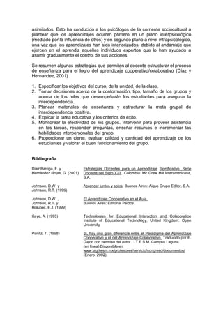 asimilarlos. Esto ha conducido a los psicólogos de la corriente sociocultural a
plantear que los aprendizajes ocurren primero en un plano interpsicológico
(mediado por la influencia de otros) y en segundo plano a nivel intrapsicológico,
una vez que los aprendizajes han sido interiorizados, debido al andamiaje que
ejercen en el aprendiz aquellos individuos expertos que lo han ayudado a
asumir gradualmente el control de sus acciones

Se resumen algunas estrategias que permiten al docente estructurar el proceso
de enseñanza para el logro del aprendizaje cooperativo/colaborativo (Díaz y
Hernandez, 2001)

1. Especificar los objetivos del curso, de la unidad, de la clase.
2. Tomar decisiones acerca de la conformación, tipo, tamaño de los grupos y
   acerca de los roles que desempeñarán los estudiantes para asegurar la
   interdependencia.
3. Planear materiales de enseñanza y estructurar la meta grupal de
   interdependencia positiva.
4. Explicar la tarea educativa y los criterios de éxito.
5. Monitorear la efectividad de los grupos. Intervenir para proveer asistencia
   en las tareas, responder preguntas, enseñar recursos e incrementar las
   habilidades interpersonales del grupo.
6. Proporcionar un cierre, evaluar calidad y cantidad del aprendizaje de los
   estudiantes y valorar el buen funcionamiento del grupo.


Bibliografía

Díaz Barriga, F. y           Estrategias Docentes para un Aprendizaje Significativo. Serie
Hernández Rojas, G. (2001)   Docente del Siglo XXI. Colombia: Mc Graw Hill Interamericana,
                             S.A.

Johnson, D.W. y              Aprender juntos y solos. Buenos Aires: Aique Grupo Editor, S.A.
Johnson, R.T. (1999)

Johnson, D.W. ,              El Aprendizaje Cooperativo en el Aula.
Johnson, R.T. y              Buenos Aires: Editorial Paidos.
Holubec, E.J. (1999)

Kaye, A. (1993)              Technologies for Educational Interaction and Colaboration
                             Institute of Educational Technology, United Kingdom: Open
                             University

Panitz, T. (1998)            Si, hay una gran diferencia entre el Paradigma del Aprendizaje
                             Cooperativo y el del Aprendizaje Colaborativo. Traducido por E.
                             Gajón con permiso del autor.: I.T.E.S.M. Campus Laguna
                             (en línea) Disponible en
                             www.lag.itesm.mx/profesores/servicio/congreso/documentos/
                             (Enero, 2002)
 