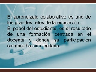 El aprendizaje colaborativo es uno de
los grandes retos de la educación.
El papel del estudiante, es el resultado
de una formación centrada en el
docente y donde su participación
siempre ha sido limitada.
 