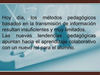 Hoy día, los métodos pedagógicos
basados en la transmisión de información
resultan insuficientes y muy limitados.
Las nuevas tendencias pedagógicas
apuntan hacia el aprendizaje colaborativo
con un nuevo rol para el alumno.
 