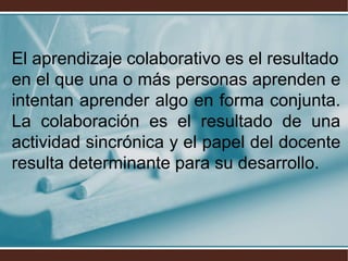 El aprendizaje colaborativo es el resultado
en el que una o más personas aprenden e
intentan aprender algo en forma conjunta.
La colaboración es el resultado de una
actividad sincrónica y el papel del docente
resulta determinante para su desarrollo.
 