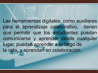 Las herramientas digitales, como auxiliares
para el aprendizaje colaborativo, tienen
que permitir que los estudiantes puedan
comunicarse y aprender desde cualquier
lugar, puedan aprender a lo largo de
la vida, y aprendan en colaboración.
 