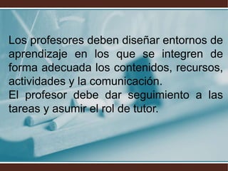 Los profesores deben diseñar entornos de
aprendizaje en los que se integren de
forma adecuada los contenidos, recursos,
actividades y la comunicación.
El profesor debe dar seguimiento a las
tareas y asumir el rol de tutor.
 
