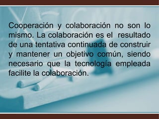Cooperación y colaboración no son lo
mismo. La colaboración es el resultado
de una tentativa continuada de construir
y mantener un objetivo común, siendo
necesario que la tecnología empleada
facilite la colaboración.
 