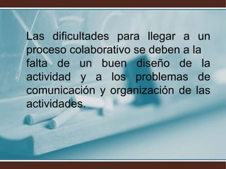 Las dificultades para llegar a un
proceso colaborativo se deben a la
falta de un buen diseño de la
actividad y a los problemas de
comunicación y organización de las
actividades.
 