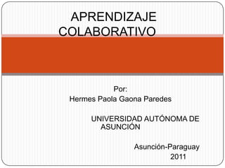 APRENDIZAJE
COLABORATIVO



            Por:
 Hermes Paola Gaona Paredes

      UNIVERSIDAD AUTÓNOMA DE
        ASUNCIÓN

                 Asunción-Paraguay
                           2011
 
