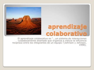 aprendizaje
                              colaborativo
     El aprendizaje colaborativo es "...un sistema de interacciones
     cuidadosamente diseñado que organiza e induce la influencia
recíproca entre los integrantes de un equipo."(Johnson y Johnson,
                                                             1998).
 