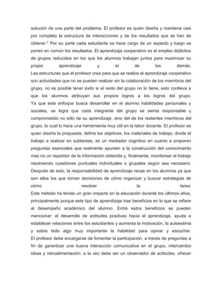solución de una parte del problema. El profesor es quien diseña y mantiene casi
por completo la estructura de interacciones y de los resultados que se han de
obtener." Por su parte cada estudiante se hace cargo de un aspecto y luego se
ponen en común los resultados. El aprendizaje cooperativo es el empleo didáctico
de grupos reducidos en los que los alumnos trabajan juntos para maximizar su
propio aprendizaje y el de los demás.
Las estructuras que el profesor crea para que se realice el aprendizaje cooperativo
son actividades que no se pueden realizar sin la colaboración de los miembros del
grupo, no es posible tener éxito si el resto del grupo no lo tiene, esto conlleva a
que los alumnos atribuyan sus propios logros a los logros del grupo.
Ya que este enfoque busca desarrollar en el alumno habilidades personales y
sociales, se logra que cada integrante del grupo se sienta responsable y
comprometido no sólo de su aprendizaje, sino del de los restantes miembros del
grupo, lo cual lo hace una herramienta muy útil en la labor docente. El profesor es
quien diseña la propuesta, define los objetivos, los materiales de trabajo, divide el
trabajo a realizar en subtareas, es un mediador cognitivo en cuanto a proponer
preguntas esenciales que realmente apunten a la construcción del conocimiento
mas no un repetidor de la información obtenida y, finalmente, monitorear el trabajo
resolviendo cuestiones puntuales individuales o grupales según sea necesario.
Después de esto, la responsabilidad de aprendizaje recae en los alumnos ya que
son ellos los que toman decisiones de cómo organizar y buscar estrategias de
cómo resolver la tarea.
Este método ha tenido un gran impacto en la educación durante los últimos años,
principalmente porque este tipo de aprendizaje trae beneficios en lo que se refiere
al desempeño académico del alumno. Entre estos beneficios se pueden
mencionar: el desarrollo de actitudes positivas hacia el aprendizaje, ayuda a
establecer relaciones entre los estudiantes y aumenta la motivación, la autoestima
y sobre todo algo muy importante la habilidad para opinar y escuchar.
El profesor debe encargarse de fomentar la participación, a través de preguntas a
fin de garantizar una buena interacción comunicativa en el grupo, intercambio
ideas y retroalimentación, a la vez debe ser un observador de actitudes, ofrecer
 