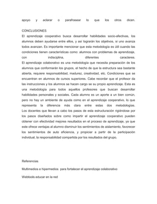 apoyo y aclarar o parafrasear lo que los otros dicen.
CONCLUSIONES
El aprendizaje cooperativo busca desarrollar habilidades socio-afectivas, los
alumnos deben ayudarse entre ellos, y así lograrán los objetivos, si uno avanza
todos avanzan. Es importante mencionar que esta metodología es útil cuando las
condiciones tienen características como: alumnos con problemas de aprendizaje,
con indisciplina, diferentes caracteres.
El aprendizaje colaborativo es una metodología que necesita preparación de los
alumnos que conformarán los grupos, el hecho de que la estructura sea bastante
abierta, requiere responsabilidad, madurez, creatividad, etc. Condiciones que se
encuentran en alumnos de cursos superiores. Cabe recordar que el profesor da
las instrucciones y los alumnos se hacen cargo se su propio aprendizaje. Esta es
una metodología para todos aquellos profesores que buscan desarrollar
habilidades personales y sociales. Cada alumno es un aporte a un bien común,
pero no hay un ambiente de ayuda como en el aprendizaje cooperativo, lo que
representa la diferencia más clara entre estas dos metodologías.
Los docentes que llevan a cabo los pasos de esta estructuración rigiéndose por
los pasos diseñados sobre como impartir el aprendizaje cooperativo pueden
obtener con efectividad mejores resultados en el proceso de aprendizaje, ya que
este ofrece ventajas al alumno disminuir los sentimientos de aislamiento, favorecer
los sentimientos de auto eficiencia, y propiciar a partir de la participación
individual, la responsabilidad compartida por los resultados del grupo.
Referencias
Multimedios e hipermedios para fortalecer el aprendizaje colaborativo
Webtools educar en la red
 