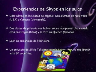 Experiencias de Skype en las aulas  Usar Skype en las clases de español. Son alumnos de New York (USA) y Caracas (Venezuela).  Dos clases de primaria que hablan sobre mariposas: Una escuela está en Oregon (USA) y la otra en Québec (Canada). Leer en comunidad de Pilar Soro.  Un proyecto de Silvia Tolisiano usando Skype:  Around the World with 80 countries .  