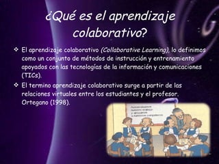 ¿Qué es el aprendizaje colaborativo ? El aprendizaje colaborativo  (Collaborative Learning),  lo definimos como un conjunto de métodos de instrucción y entrenamiento apoyados con las tecnologías de la información y comunicaciones (TICs).  El termino aprendizaje colaborativo surge a partir de las relaciones virtuales entre los estudiantes y el profesor. Ortegano (1998). 