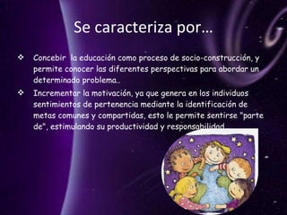 Se caracteriza por… Concebir  la educación como proceso de socio-construcción, y permite conocer las diferentes perspectivas para abordar un determinado problema.. Incrementar la motivación, ya que genera en los individuos sentimientos de pertenencia mediante la identificación de metas comunes y compartidas, esto le permite sentirse "parte de", estimulando su productividad y responsabilidad. 