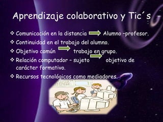 Aprendizaje colaborativo y Tic´s Comunicación en la distancia  Alumno –profesor. Continuidad en el trabajo del alumno. Objetivo común  trabajo en grupo. Relación computador – sujeto  objetivo de carácter formativo. Recursos tecnológicos como mediadores.  