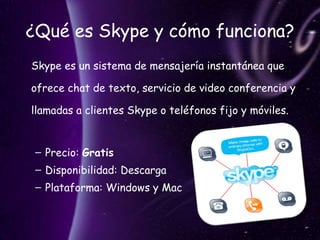 ¿Qué es Skype y cómo funciona? Skype es un sistema de mensajería instantánea que ofrece chat de texto, servicio de video conferencia y llamadas a clientes Skype o teléfonos fijo y móviles.  Precio:  Gratis Disponibilidad: Descarga Plataforma: Windows y Mac 