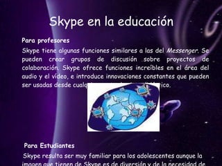 Skype en la educación Para profesores   Skype tiene algunas funciones similares a las del  Messenger . Se pueden crear grupos de discusión sobre proyectos de colaboración. Skype ofrece funciones increíbles en el área del audio y el vídeo, e introduce innovaciones constantes que pueden ser usadas desde cualquier punto de vista didáctico.  Para Estudiantes   Skype resulta ser muy familiar para los adolescentes aunque la imagen que tienen de Skype es de diversión y de la necesidad de comunicación constante con amigos.  