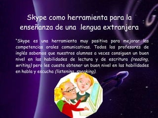 Skype como herramienta para la enseñanza de una  lengua extranjera “ Skype es una herramienta muy positiva para mejorar las competencias orales comunicativas. Todos los profesores de inglés sabemos que nuestros alumnos a veces consiguen un buen nivel en las habilidades de lectura y de escritura  (reading, writing)  pero les cuesta obtener un buen nivel en las habilidades en habla y escucha  (listening, speaking) .  