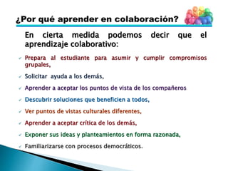 En cierta medida podemos decir que el
aprendizaje colaborativo:
 Prepara al estudiante para asumir y cumplir compromisos
grupales,
 Solicitar ayuda a los demás,
 Aprender a aceptar los puntos de vista de los compañeros
 Descubrir soluciones que beneficien a todos,
 Ver puntos de vistas culturales diferentes,
 Aprender a aceptar crítica de los demás,
 Exponer sus ideas y planteamientos en forma razonada,
 Familiarizarse con procesos democráticos.
 