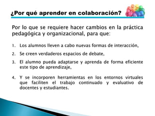 Por lo que se requiere hacer cambios en la práctica
pedagógica y organizacional, para que:
1. Los alumnos lleven a cabo nuevas formas de interacción,
2. Se creen verdaderos espacios de debate,
3. El alumno pueda adaptarse y aprenda de forma eficiente
este tipo de aprendizaje,
4. Y se incorporen herramientas en los entornos virtuales
que faciliten el trabajo continuado y evaluativo de
docentes y estudiantes.
 