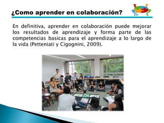 En definitiva, aprender en colaboración puede mejorar
los resultados de aprendizaje y forma parte de las
competencias basicas para el aprendizaje a lo largo de
la vida (Petteniati y Cigognini, 2009).
 