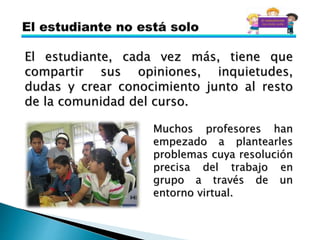 El estudiante, cada vez más, tiene que
compartir sus opiniones, inquietudes,
dudas y crear conocimiento junto al resto
de la comunidad del curso.
Muchos profesores han
empezado a plantearles
problemas cuya resolución
precisa del trabajo en
grupo a través de un
entorno virtual.
 