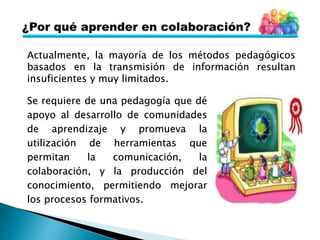 Actualmente, la mayoría de los métodos pedagógicos
basados en la transmisión de información resultan
insuficientes y muy limitados.
Se requiere de una pedagogía que dé
apoyo al desarrollo de comunidades
de aprendizaje y promueva la
utilización de herramientas que
permitan la comunicación, la
colaboración, y la producción del
conocimiento, permitiendo mejorar
los procesos formativos.
 