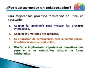 Para mejorar los procesos formativos en línea, es
necesario:
1. Adaptar la tecnología para mejorar los procesos
interactivos,
2. Adaptar los métodos pedagógicos,
3. La utilización de herramientas para la comunicación,
la colaboración y la producción,
4. Diseñar e implementar experiencias formativas que
permitan a los estudiantes trabajar de forma
colaborativa.
 