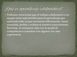  Podemos mencionar que el trabajo colaborativo o en
equipo tiene más sentido para el aprendizaje que
realizarlo solo, ya que encontrar información, hacer
consultas, probar y evaluar si nuestro conocimiento
funciona, se enriquece más con la ayuda de
compañeros o consultar con alguien con más
experiencia.
 