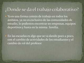  Ya es una forma común de trabajo en todos los
ámbitos, ya no es exclusivo de las comunidades de
estudio, lo podemos encontrar en empresas, equipos
deportivos y hasta en la misma familia.
 En las escuelas es algo que se va dando poco a poco,
con el cambio de actividades de los estudiantes y el
cambio de rol del profesor.
 