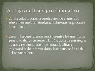  Con la colaboración la producción de elementos
educativos mejoran fundamentalmente los procesos
formativos.
 Crear interdependencia positiva entre los miembros,
generar debates en torno a la búsqueda de estrategias
de uso y resolución de problemas, facilitar el
intercambio de información y la construcción social
del conocimiento
 