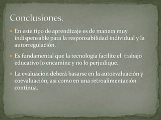  En este tipo de aprendizaje es de manera muy
indispensable para la responsabilidad individual y la
autorregulación.
 Es fundamental que la tecnología facilite el trabajo
educativo lo encamine y no lo perjudique.
 La evaluación deberá basarse en la autoevaluación y
coevaluación, así como en una retroalimentación
continua.
 