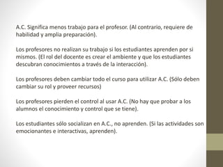 A.C. Significa menos trabajo para el profesor. (Al contrario, requiere de
habilidad y amplia preparación).
Los profesores no realizan su trabajo si los estudiantes aprenden por si
mismos. (El rol del docente es crear el ambiente y que los estudiantes
descubran conocimientos a través de la interacción).
Los profesores deben cambiar todo el curso para utilizar A.C. (Sólo deben
cambiar su rol y proveer recursos)
Los profesores pierden el control al usar A.C. (No hay que probar a los
alumnos el conocimiento y control que se tiene).
Los estudiantes sólo socializan en A.C., no aprenden. (Si las actividades son
emocionantes e interactivas, aprenden).
 
