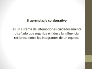 El aprendizaje colaborativo
es un sistema de interacciones cuidadosamente
diseñado que organiza e induce la influencia
recíproca entre los integrantes de un equipo.
 