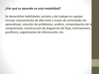 ¿Por qué se aprende en esta modalidad?
Se desarrollan habilidades sociales y de trabajo en equipo.
Incluye razonamiento de alto nivel a través de actividades de
aprendizaje: solución de problemas, análisis, comprobación de la
comprensión, construcción de diagramas de flujo, estimaciones,
paráfrasis, organización de información, etc.
 