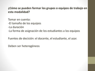¿Cómo se pueden formar los grupos o equipos de trabajo en
esta modalidad?
Tomar en cuenta:
-El tamaño de los equipos
-La duración
-La forma de asignación de los estudiantes a los equipos
Fuentes de decisión: el docente, el estudiante, el azar.
Deben ser heterogéneos
 