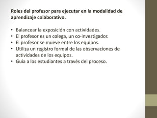 Roles del profesor para ejecutar en la modalidad de
aprendizaje colaborativo.
• Balancear la exposición con actividades.
• El profesor es un colega, un co-investigador.
• El profesor se mueve entre los equipos.
• Utiliza un registro formal de las observaciones de
actividades de los equipos.
• Guía a los estudiantes a través del proceso.
 