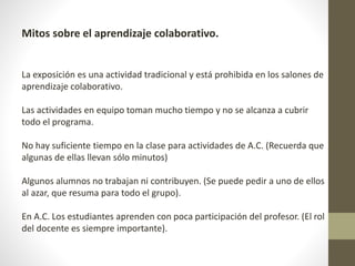 Mitos sobre el aprendizaje colaborativo.
La exposición es una actividad tradicional y está prohibida en los salones de
aprendizaje colaborativo.
Las actividades en equipo toman mucho tiempo y no se alcanza a cubrir
todo el programa.
No hay suficiente tiempo en la clase para actividades de A.C. (Recuerda que
algunas de ellas llevan sólo minutos)
Algunos alumnos no trabajan ni contribuyen. (Se puede pedir a uno de ellos
al azar, que resuma para todo el grupo).
En A.C. Los estudiantes aprenden con poca participación del profesor. (El rol
del docente es siempre importante).
 