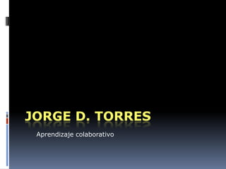 JORGE D. TORRES
 Aprendizaje colaborativo
 