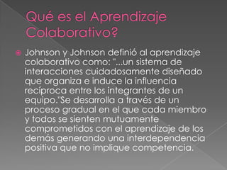    Johnson y Johnson definió al aprendizaje
    colaborativo como: "...un sistema de
    interacciones cuidadosamente diseñado
    que organiza e induce la influencia
    recíproca entre los integrantes de un
    equipo."Se desarrolla a través de un
    proceso gradual en el que cada miembro
    y todos se sienten mutuamente
    comprometidos con el aprendizaje de los
    demás generando una interdependencia
    positiva que no implique competencia.
 