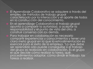    El Aprendizaje Colaborativo se adquiere a través del
    empleo de métodos de trabajo grupal
    caracterizado por la interacción y el aporte de todos
    en la construcción del conocimiento.
   En el aprendizaje Colaborativo el trabajo grupal
    apunta a compartir la autoridad, a aceptar la
    responsabilidad y el punto de vista del otro, a
    construir consenso con los demás.
   Para trabajar en colaboración es necesario
    compartir experiencias y conocimientos y tener una
    clara meta grupal en la que la retroalimentación es
    esencial para el éxito de la empresa. "Lo que debe
    ser aprendido sólo puede conseguirse si el trabajo
    del grupo es realizado en colaboración. Es el grupo
    el que decide cómo realizar la tarea, qué
    procedimientos adoptar, cómo dividir el trabajo, las
    tareas a realizar.
 