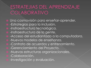    Una cosmovisión para enseñar-aprender.
   -Estrategias para la inclusión.
   -Insfraestructura tecnológica.
   -Insfraestructura de la gente.
   -Acceso del estudiantado a la computadora.
   -Nuevos modelos de enseñanza.
   -Contrato de acuerdos y entrenamiento.
   -Gerenciamiento del Proyecto.
   -Nuevas estructuras organizacionales.
   -Colaboración.
   -Investigación y evaluación.
 