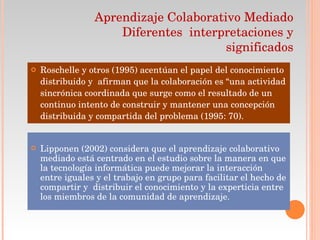 Roschelle y otros (1995) acentúan el papel del conocimiento distribuido y  afirman que la colaboración es “una actividad sincrónica coordinada que surge como el resultado de un continuo intento de construir y mantener una concepción distribuida y compartida del problema (1995: 70). Aprendizaje Colaborativo Mediado  Diferentes  interpretaciones y significados Lipponen (2002) considera que el aprendizaje colaborativo mediado está centrado en el estudio sobre la manera en que la tecnología informática puede mejorar la interacción entre iguales y el trabajo en grupo para facilitar el hecho de compartir y  distribuir el conocimiento y la experticia entre los miembros de la comunidad de aprendizaje. 