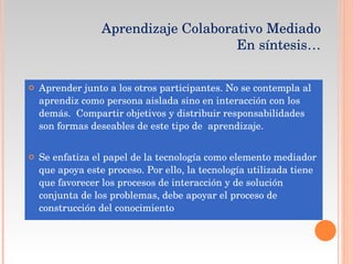 Aprender junto a los otros participantes. No se contempla al aprendiz como persona aislada sino en interacción con los demás.  Compartir objetivos y distribuir responsabilidades son formas deseables de este tipo de  aprendizaje. Se enfatiza el papel de la tecnología como elemento mediador que apoya este proceso. Por ello, la tecnología utilizada tiene que favorecer los procesos de interacción y de solución conjunta de los problemas, debe apoyar el proceso de construcción del conocimiento Aprendizaje Colaborativo Mediado  En síntesis… 
