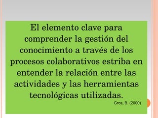 El elemento clave para comprender la gestión del conocimiento a través de los procesos colaborativos estriba en entender la relación entre las actividades y las herramientas tecnológicas utilizadas. Gros, B. (2000) 