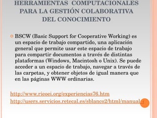 HERRAMIENTAS  COMPUTACIONALES PARA LA GESTIÓN COLABORATIVA DEL CONOCIMIENTO BSCW (Basic Support for Cooperative Working) es un espacio de trabajo compartido, una aplicación general que permite usar este espacio de trabajo para compartir documentos a través de distintas plataformas (Windows, Macintosh o Unix). Se puede acceder a un espacio de trabajo, navegar a través de las carpetas, y obtener objetos de igual manera que en las páginas WWW ordinarias. http://www.rieoei.org/experiencias76.htm http://users.servicios.retecal.es/sblanco2/html/manual_de_uso.htm 
