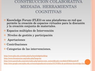 CONSTRUCCIÓN COLABORATIVA MEDIADA. HERRAMIENTAS COGNITIVAS Knowledge Forum (FLE3) es una plataforma en red que permite la creación de espacios virtuales para la discusión y la creación conjunta de materiales. Espacios múltiples de Intervención Niveles de gestión y participación  Aportaciones Contribuciones Categorías de las intervenciones. http://www.glm.edu.co/index.php?q=knowledgebuilding http://www.forumtorino.org/index.php?lang=ita http://www.psyed.edu.es/grintie/index.php?option=com_content&task=view&id=67&Itemid=97 http://sites.google.com/a/glm.edu.co/tecnologiaeducativa/soluci%C3%B3n-de-problemas-knowledge-forum 