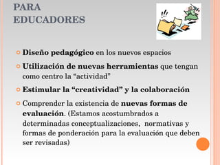 PARA EDUCADORES  Diseño pedagógico  en los nuevos espacios  Utilización de nuevas herramientas  que tengan como centro la “actividad” Estimular la “creatividad” y la colaboración Comprender la existencia de  nuevas formas de evaluación . (Estamos acostumbrados a determinadas conceptualizaciones,  normativas y formas de ponderación para la evaluación que deben ser revisadas) 
