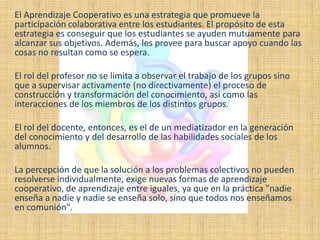 El Aprendizaje Cooperativo es una estrategia que promueve la
participación colaborativa entre los estudiantes. El propósito de esta
estrategia es conseguir que los estudiantes se ayuden mutuamente para
alcanzar sus objetivos. Además, les provee para buscar apoyo cuando las
cosas no resultan como se espera.

El rol del profesor no se limita a observar el trabajo de los grupos sino
que a supervisar activamente (no directivamente) el proceso de
construcción y transformación del conocimiento, así como las
interacciones de los miembros de los distintos grupos.

El rol del docente, entonces, es el de un mediatizador en la generación
del conocimiento y del desarrollo de las habilidades sociales de los
alumnos.

La percepción de que la solución a los problemas colectivos no pueden
resolverse individualmente, exige nuevas formas de aprendizaje
cooperativo, de aprendizaje entre iguales, ya que en la práctica "nadie
enseña a nadie y nadie se enseña solo, sino que todos nos enseñamos
en comunión".
 