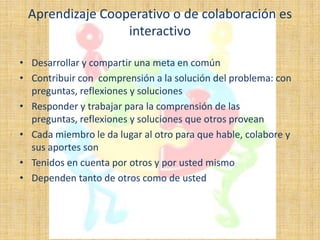 Aprendizaje Cooperativo o de colaboración es
                 interactivo

• Desarrollar y compartir una meta en común
• Contribuir con comprensión a la solución del problema: con
  preguntas, reflexiones y soluciones
• Responder y trabajar para la comprensión de las
  preguntas, reflexiones y soluciones que otros provean
• Cada miembro le da lugar al otro para que hable, colabore y
  sus aportes son
• Tenidos en cuenta por otros y por usted mismo
• Dependen tanto de otros como de usted
 