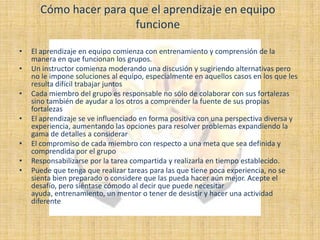 Cómo hacer para que el aprendizaje en equipo
                       funcione

•   El aprendizaje en equipo comienza con entrenamiento y comprensión de la
    manera en que funcionan los grupos.
•   Un instructor comienza moderando una discusión y sugiriendo alternativas pero
    no le impone soluciones al equipo, especialmente en aquellos casos en los que les
    resulta difícil trabajar juntos
•   Cada miembro del grupo es responsable no sólo de colaborar con sus fortalezas
    sino también de ayudar a los otros a comprender la fuente de sus propias
    fortalezas
•   El aprendizaje se ve influenciado en forma positiva con una perspectiva diversa y
    experiencia, aumentando las opciones para resolver problemas expandiendo la
    gama de detalles a considerar
•   El compromiso de cada miembro con respecto a una meta que sea definida y
    comprendida por el grupo
•   Responsabilizarse por la tarea compartida y realizarla en tiempo establecido.
•   Puede que tenga que realizar tareas para las que tiene poca experiencia, no se
    sienta bien preparado o considere que las pueda hacer aún mejor. Acepte el
    desafío, pero siéntase cómodo al decir que puede necesitar
    ayuda, entrenamiento, un mentor o tener de desistir y hacer una actividad
    diferente
 