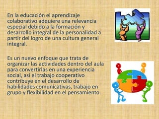 En la educación el aprendizaje
colaborativo adquiere una relevancia
especial debido a la formación y
desarrollo integral de la personalidad a
partir del logro de una cultura general
integral.

Es un nuevo enfoque que trata de
organizar las actividades dentro del aula
para convertirlas en una experiencia
social, así el trabajo cooperativo
contribuye en el desarrollo de
habilidades comunicativas, trabajo en
grupo y flexibilidad en el pensamiento.
 
